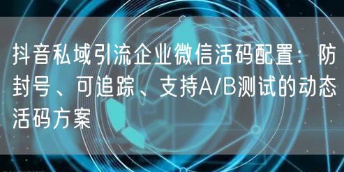 抖音私域引流企业微信活码配置:防封号、可追踪、支持A/B测试的动态活码方案