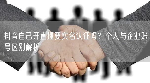 抖音自己开直播要实名认证吗?个人与企业账号区别解析