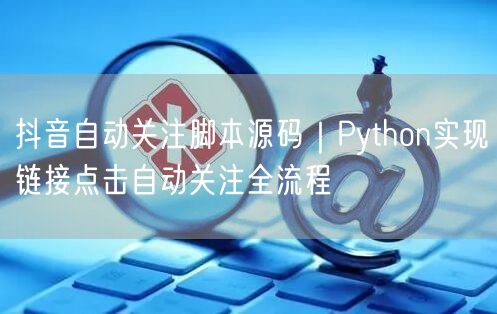 抖音自动关注脚本源码|Python实现链接点击自动关注全流程
