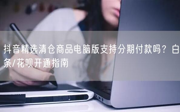 抖音精选清仓商品电脑版支持分期付款吗？白条/花呗开通指南