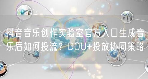 抖音音乐创作实验室官方入口生成音乐后如何投流?DOU+投放协同策略