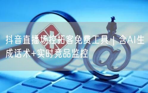 抖音直播场控拓客免费工具|含AI生成话术+实时竞品监控