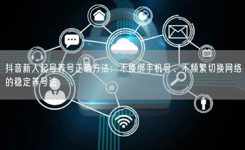 抖音新人起号养号正确方法:不换绑手机号、不频繁切换网络的稳定养号法