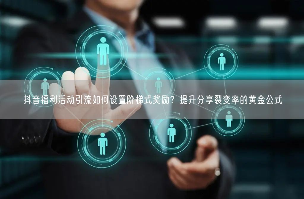 抖音福利活动引流如何设置阶梯式奖励?提升分享裂变率的黄金公式