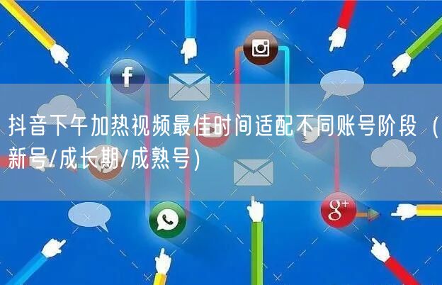 抖音下午加热视频最佳时间适配不同账号阶段（新号/成长期/成熟号）