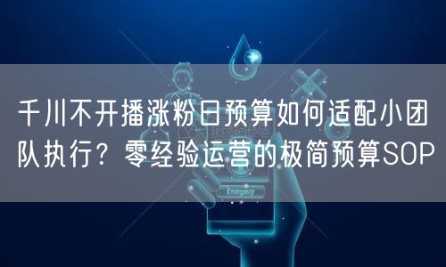 千川不开播涨粉日预算如何适配小团队执行？零经验运营的极简预算SOP