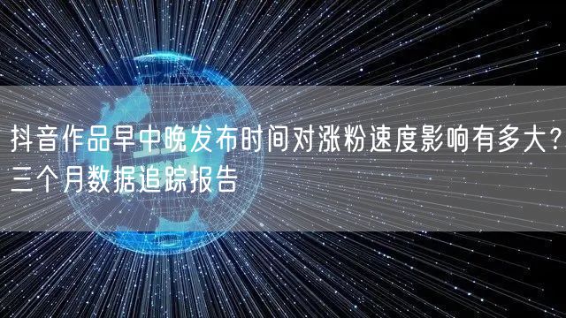 抖音作品早中晚发布时间对涨粉速度影响有多大?三个月数据追踪报告