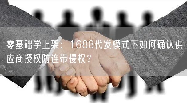 零基础学上架:1688代发模式下如何确认供应商授权防连带侵权?