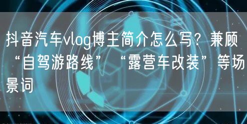 抖音汽车vlog博主简介怎么写?兼顾“自驾游路线”“露营车改装”等场景词