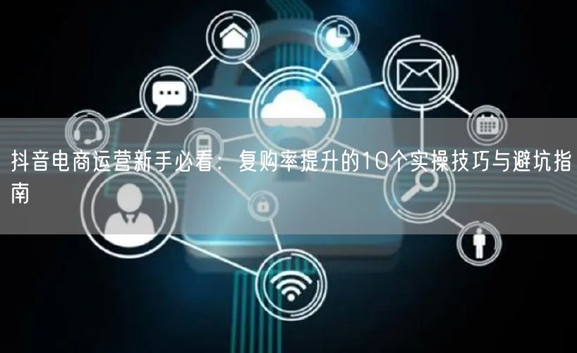 抖音电商运营新手必看:复购率提升的10个实操技巧与避坑指南