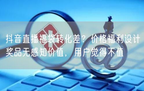 抖音直播福袋转化差?价格福利设计奖品无感知价值,用户觉得不值