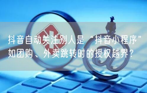 抖音自动关注别人是“抖音小程序”如团购、外卖跳转时的授权越界?