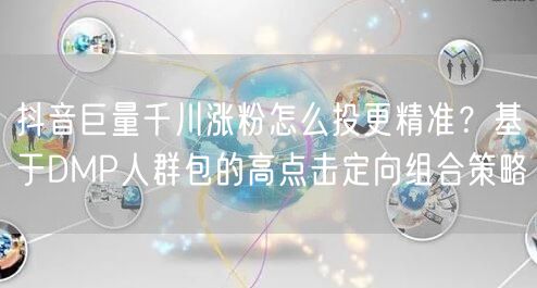 抖音巨量千川涨粉怎么投更精准?基于DMP人群包的高点击定向组合策略