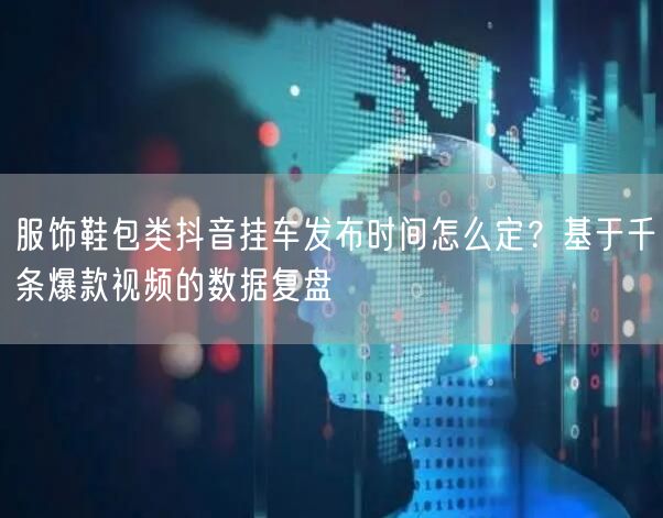 服饰鞋包类抖音挂车发布时间怎么定?基于千条爆款视频的数据复盘