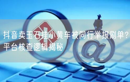 抖音卖玉石挂小黄车被同行举报刷单？平台核查逻辑揭秘