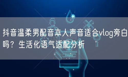 抖音温柔男配音本人声音适合vlog旁白吗?生活化语气适配分析