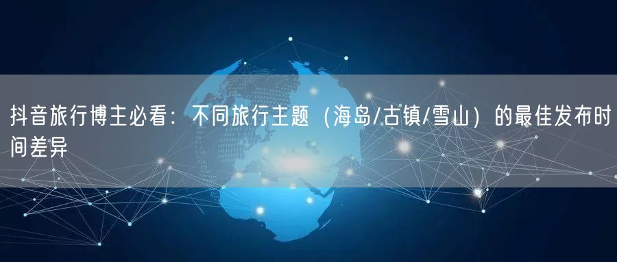 抖音旅行博主必看:不同旅行主题(海岛/古镇/雪山)的最佳发布时间差异