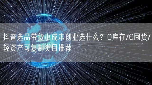 抖音选品带货小成本创业选什么?0库存/0囤货/轻资产可复制类目推荐