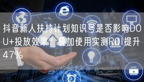 抖音新人扶持计划知识号是否影响DOU+投放效果?叠加使用实测ROI提升47%