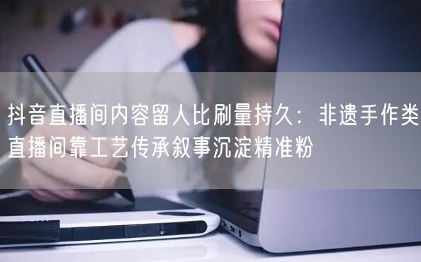 抖音直播间内容留人比刷量持久:非遗手作类直播间靠工艺传承叙事沉淀精准粉