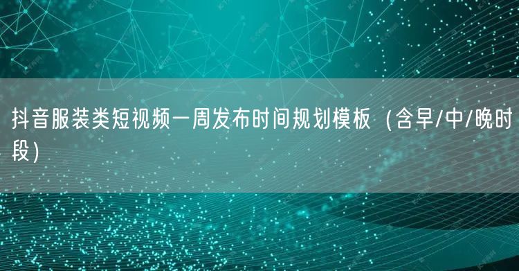 抖音服装类短视频一周发布时间规划模板(含早/中/晚时段)