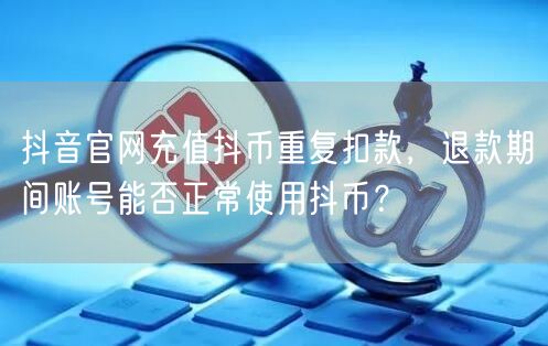 抖音官网充值抖币重复扣款,退款期间账号能否正常使用抖币?