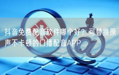 抖音免费配音软件哪个好?可替换原声不卡顿的口播配音APP