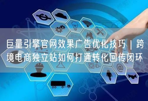 巨量引擎官网效果广告优化技巧|跨境电商独立站如何打通转化回传闭环