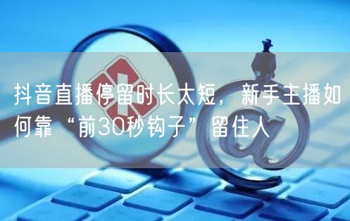 抖音直播停留时长太短,新手主播如何靠“前30秒钩子”留住人