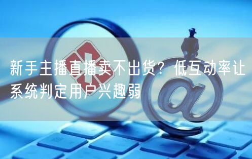 新手主播直播卖不出货?低互动率让系统判定用户兴趣弱