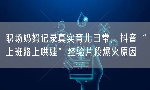 职场妈妈记录真实育儿日常,抖音“上班路上哄娃”经验片段爆火原因