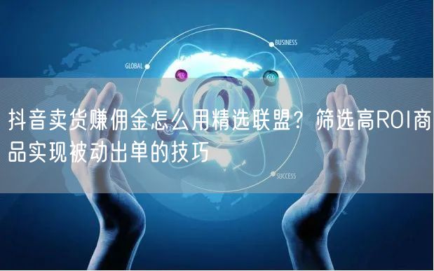 抖音卖货赚佣金怎么用精选联盟?筛选高ROI商品实现被动出单的技巧