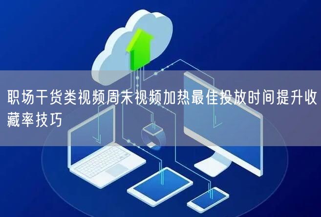 职场干货类视频周末视频加热最佳投放时间提升收藏率技巧