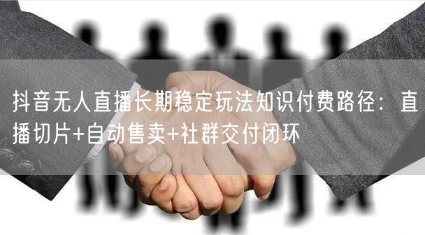 抖音无人直播长期稳定玩法知识付费路径：直播切片+自动售卖+社群交付闭环