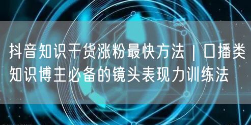 抖音知识干货涨粉最快方法|口播类知识博主必备的镜头表现力训练法