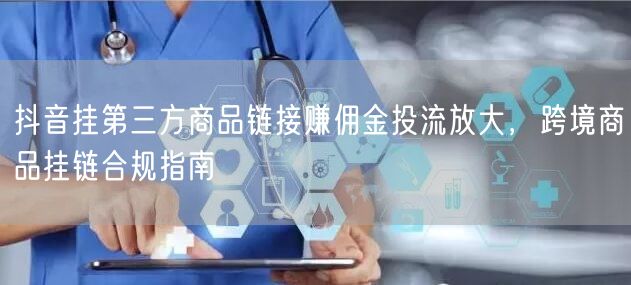 抖音挂第三方商品链接赚佣金投流放大,跨境商品挂链合规指南