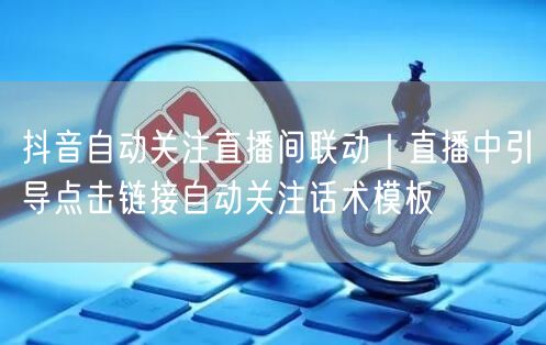 抖音自动关注直播间联动|直播中引导点击链接自动关注话术模板