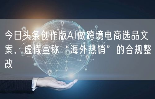 今日头条创作版AI做跨境电商选品文案,虚假宣称“海外热销”的合规整改