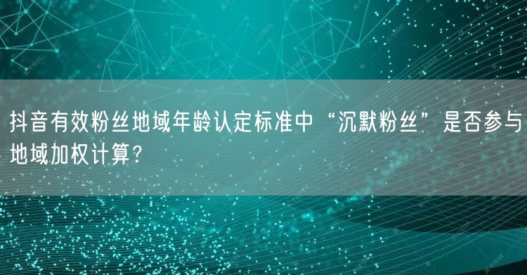 抖音有效粉丝地域年龄认定标准中“沉默粉丝”是否参与地域加权计算？