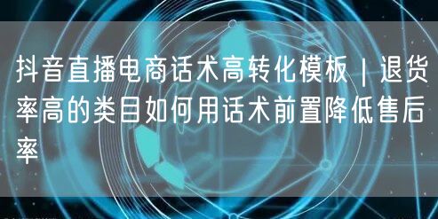 抖音直播电商话术高转化模板|退货率高的类目如何用话术前置降低售后率
