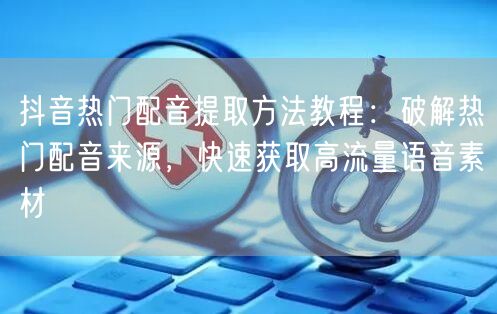 抖音热门配音提取方法教程:破解热门配音来源,快速获取高流量语音素材