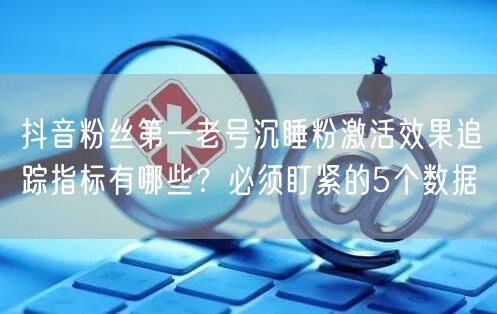 抖音粉丝第一老号沉睡粉激活效果追踪指标有哪些?必须盯紧的5个数据