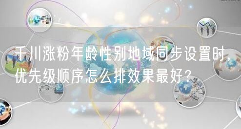 千川涨粉年龄性别地域同步设置时,优先级顺序怎么排效果最好?