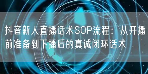 抖音新人直播话术SOP流程:从开播前准备到下播后的真诚闭环话术
