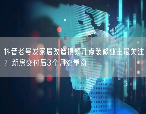 抖音老号发家居改造视频几点装修业主最关注?新房交付后3个月流量窗