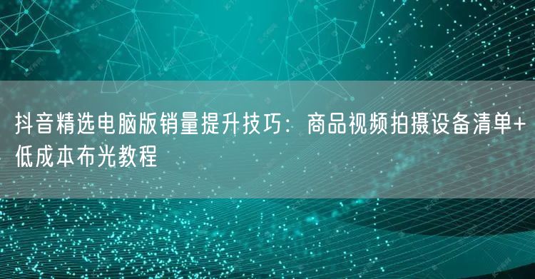 抖音精选电脑版销量提升技巧:商品视频拍摄设备清单+低成本布光教程