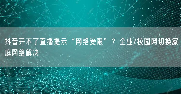 抖音开不了直播提示“网络受限”?企业/校园网切换家庭网络解决