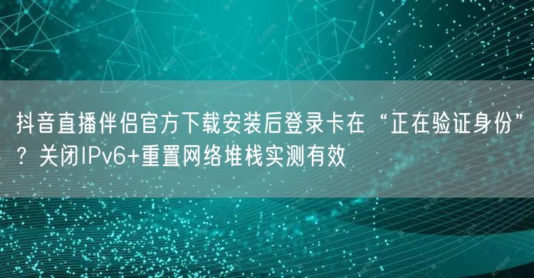 抖音直播伴侣官方下载安装后登录卡在“正在验证身份”?关闭IPv6+重置网络堆栈实