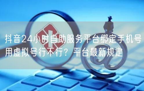 抖音24小时自助服务平台绑定手机号用虚拟号行不行?平台最新规定