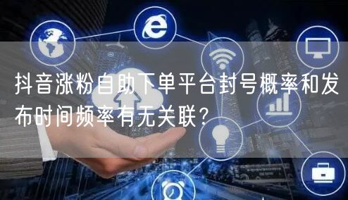 抖音涨粉自助下单平台封号概率和发布时间频率有无关联?